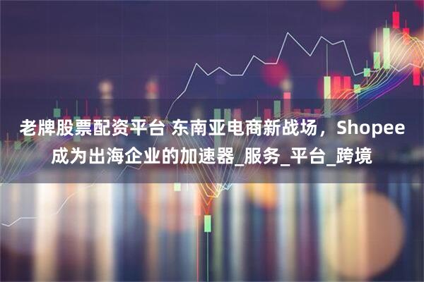 老牌股票配资平台 东南亚电商新战场，Shopee成为出海企业的加速器_服务_平台_跨境