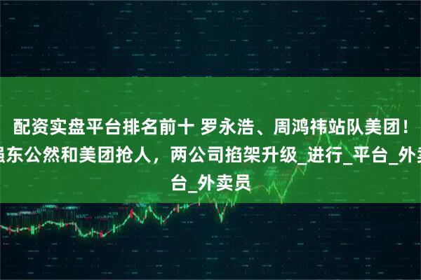 配资实盘平台排名前十 罗永浩、周鸿祎站队美团！刘强东公然和美团抢人，两公司掐架升级_进行_平台_外卖员