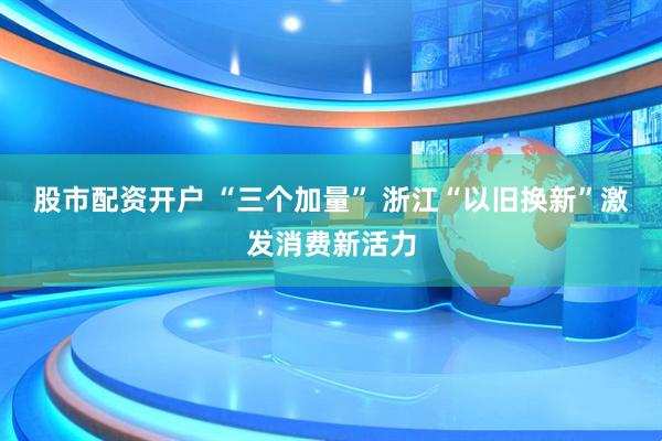 股市配资开户 “三个加量” 浙江“以旧换新”激发消费新活力