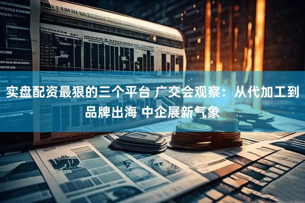 实盘配资最狠的三个平台 广交会观察：从代加工到品牌出海 中企展新气象