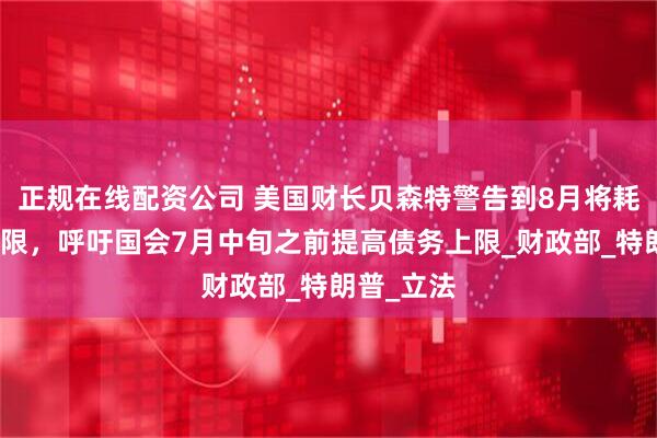 正规在线配资公司 美国财长贝森特警告到8月将耗尽债务上限，呼吁国会7月中旬之前提高债务上限_财政部_特朗普_立法